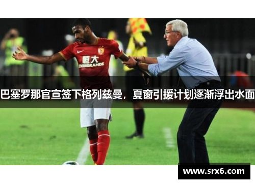 巴塞罗那官宣签下格列兹曼，夏窗引援计划逐渐浮出水面