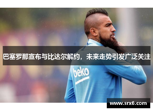 巴塞罗那宣布与比达尔解约，未来走势引发广泛关注
