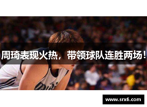 周琦表现火热，带领球队连胜两场！