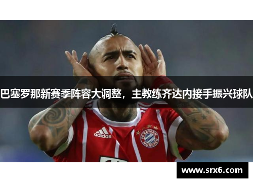 巴塞罗那新赛季阵容大调整，主教练齐达内接手振兴球队