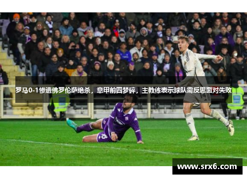 罗马0-1惨遭佛罗伦萨绝杀，意甲前四梦碎，主教练表示球队需反思面对失败