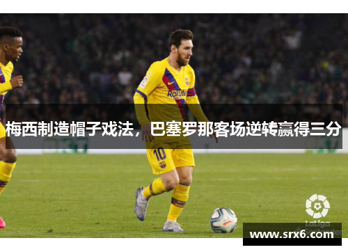梅西制造帽子戏法，巴塞罗那客场逆转赢得三分