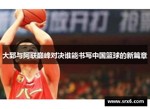 大郅与阿联巅峰对决谁能书写中国篮球的新篇章