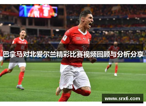 巴拿马对北爱尔兰精彩比赛视频回顾与分析分享