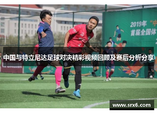 中国与特立尼达足球对决精彩视频回顾及赛后分析分享
