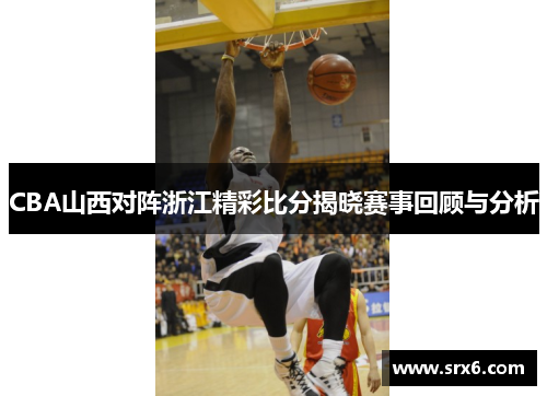CBA山西对阵浙江精彩比分揭晓赛事回顾与分析