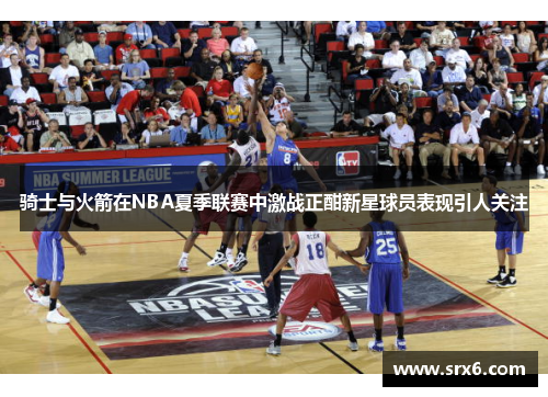 骑士与火箭在NBA夏季联赛中激战正酣新星球员表现引人关注