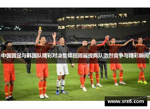 中国国足与韩国队精彩对决集锦回顾展现两队激烈竞争与精彩瞬间